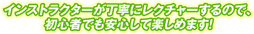 インストラクターが丁寧にレクチャーするので、
初心者でも安心して楽しめます！